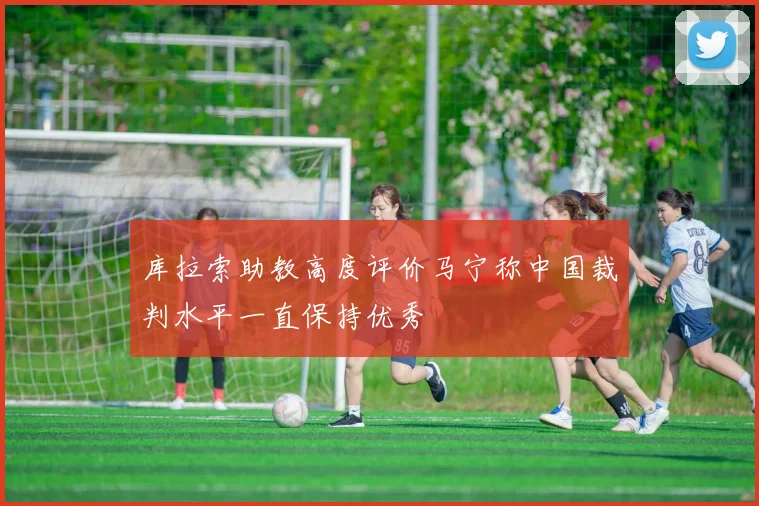 库拉索助教高度评价马宁称中国裁判水平一直保持优秀