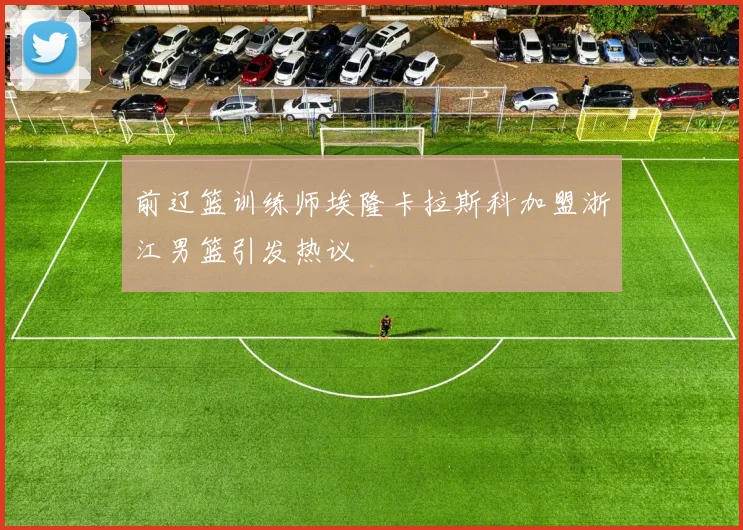 前辽篮训练师埃隆卡拉斯科加盟浙江男篮引发热议