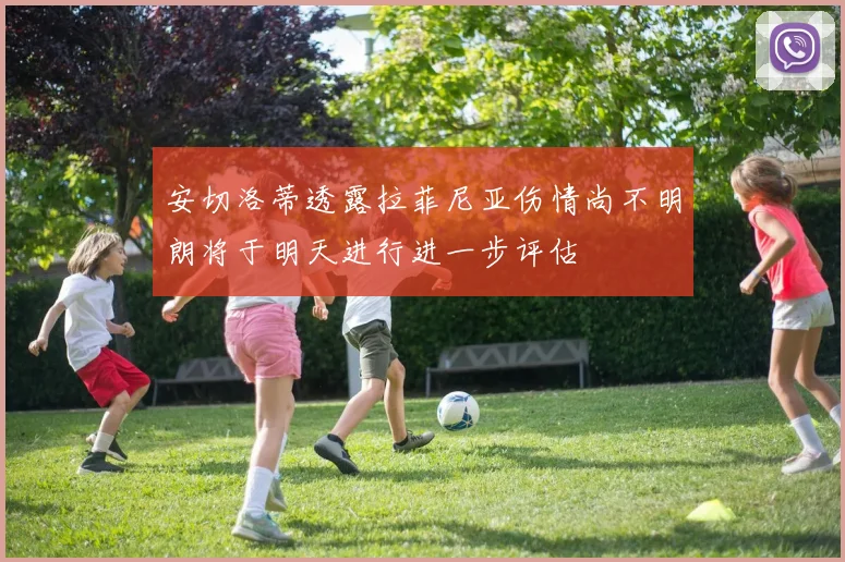 安切洛蒂透露拉菲尼亚伤情尚不明朗将于明天进行进一步评估