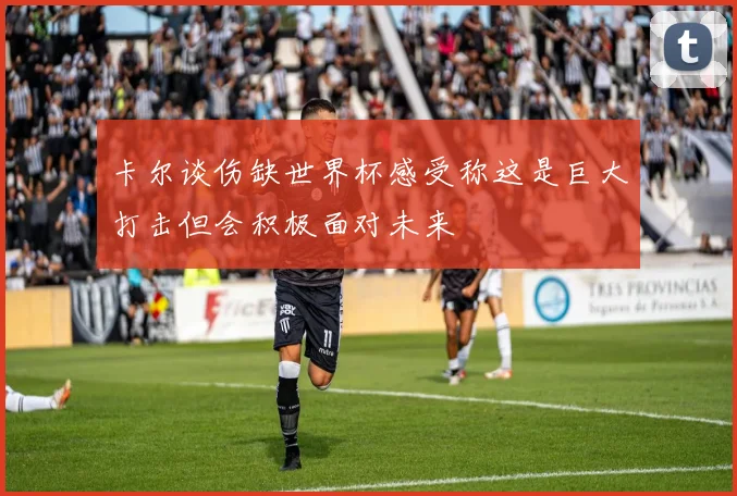 卡尔谈伤缺世界杯感受称这是巨大打击但会积极面对未来