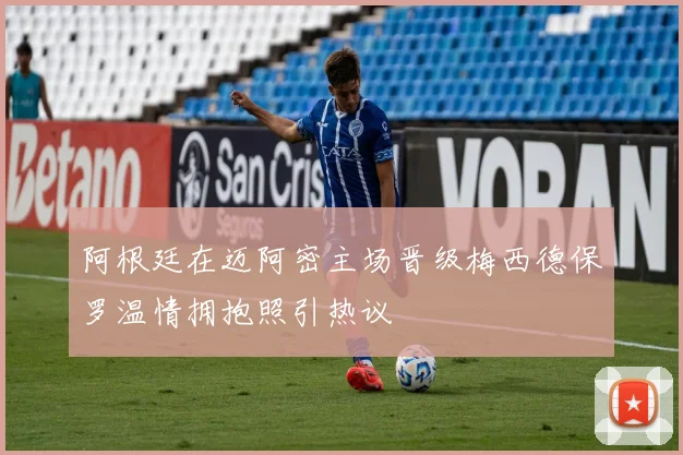 阿根廷在迈阿密主场晋级梅西德保罗温情拥抱照引热议