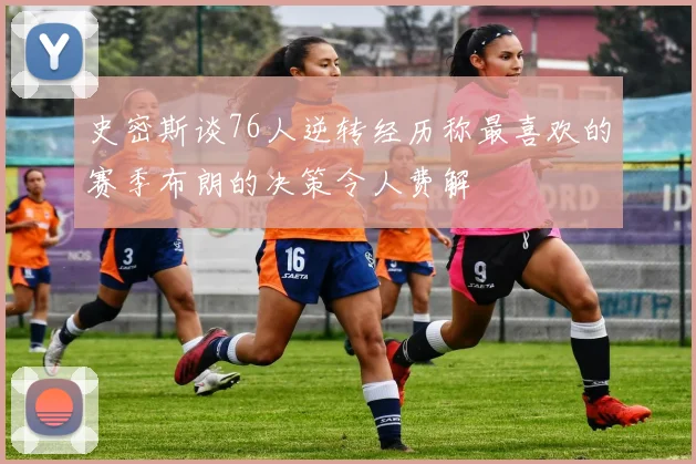 史密斯谈76人逆转经历称最喜欢的赛季布朗的决策令人费解