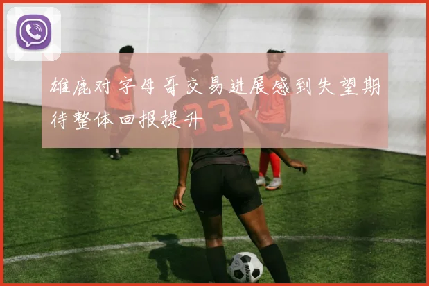雄鹿对字母哥交易进展感到失望期待整体回报提升