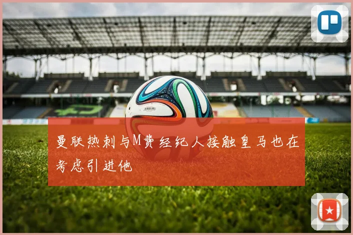 曼联热刺与M费经纪人接触皇马也在考虑引进他