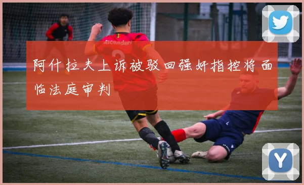 阿什拉夫上诉被驳回强奸指控将面临法庭审判