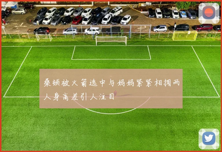 桑顿被火箭选中与妈妈紧紧相拥两人身高差引人注目