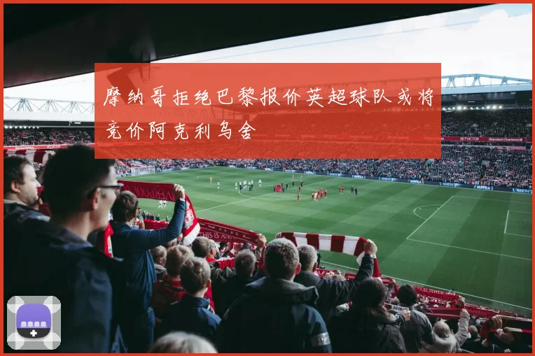 摩纳哥拒绝巴黎报价英超球队或将竞价阿克利乌舍